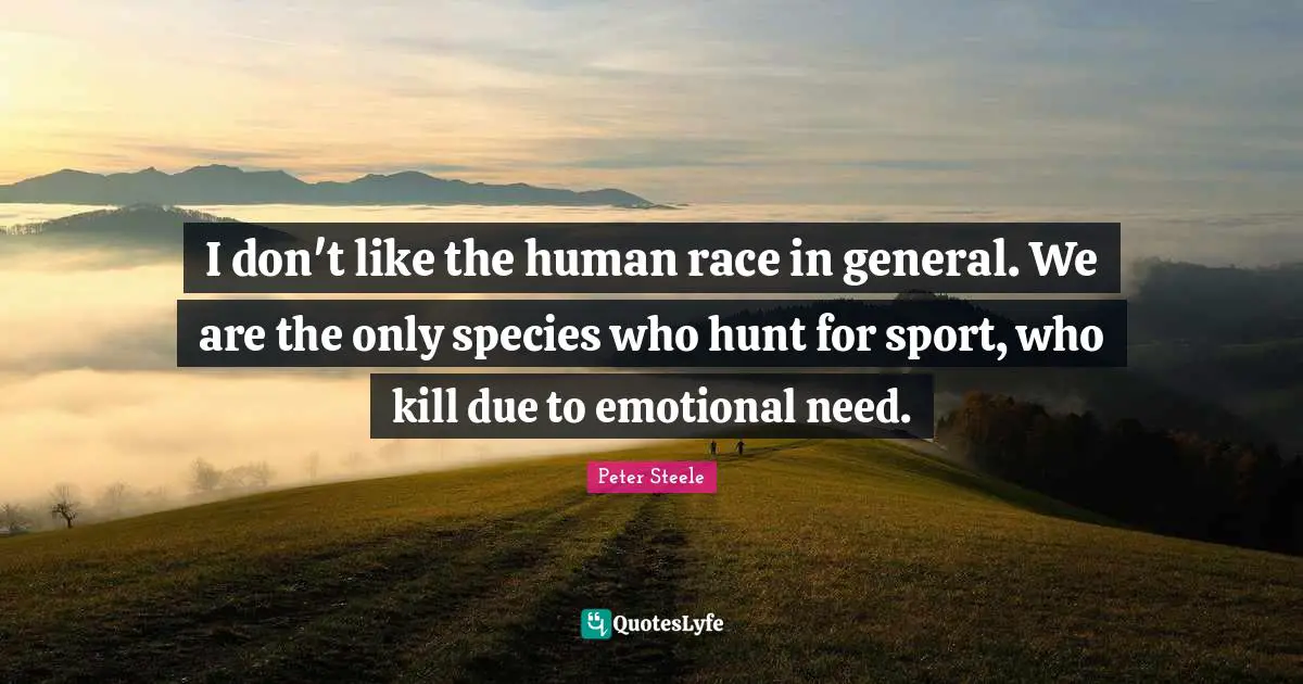 I don't like the human race in general. We are the only species who hunt for sport, who kill due to emotional need.