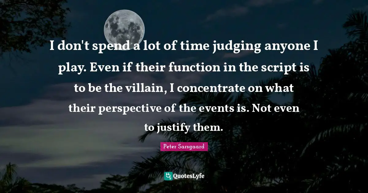I don't spend a lot of time judging anyone I play. Even if their function in the script is to be the villain, I concentrate on what their perspective of the events is. Not even to justify them.