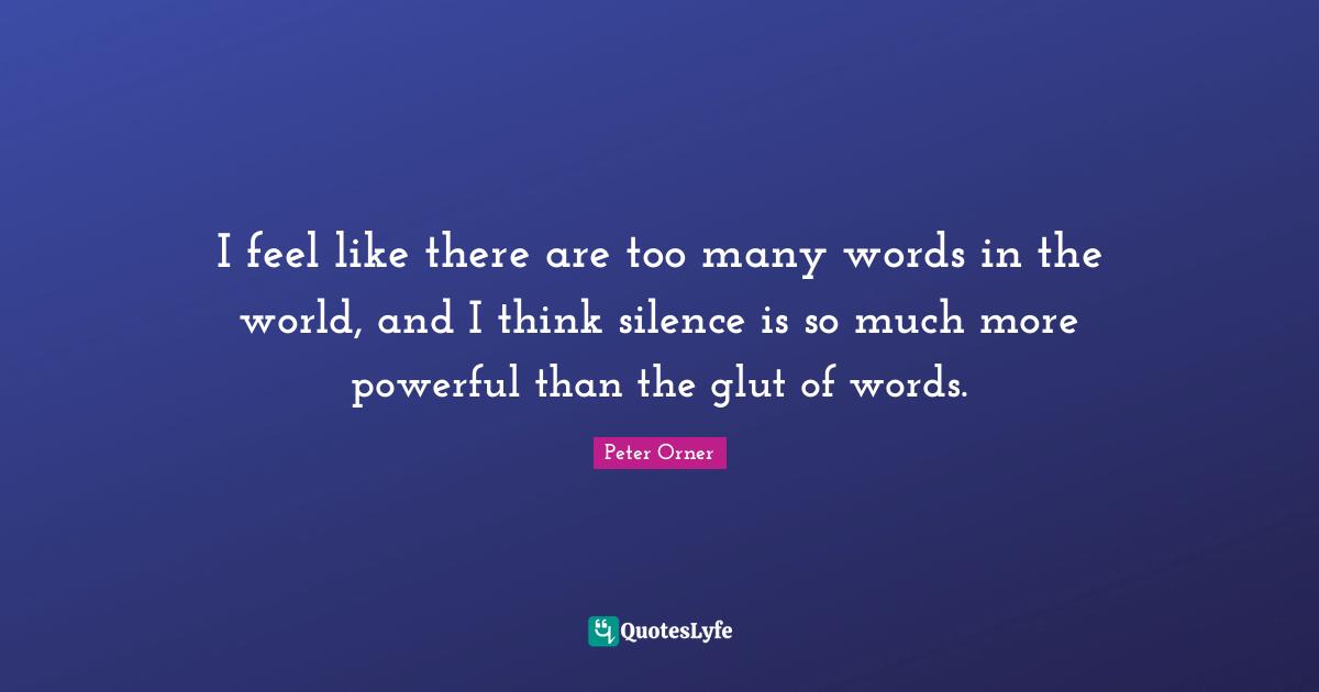 I feel like there are too many words in the world, and I think silence is so much more powerful than the glut of words.