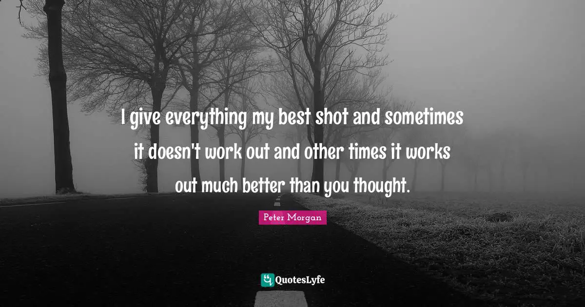Peter Morgan Quotes: "I give everything my best shot and sometimes it doesn't work out and other times it works out much better than you thought."