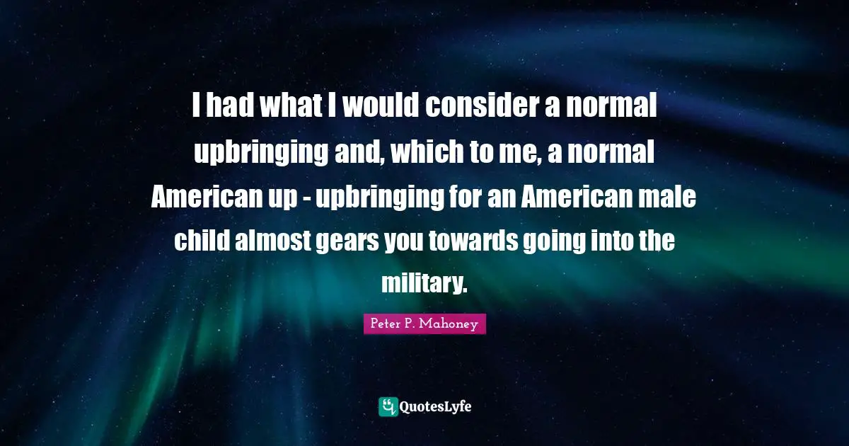 I had what I would consider a normal upbringing and, which to me, a normal American up - upbringing for an American male child almost gears you towards going into the military.