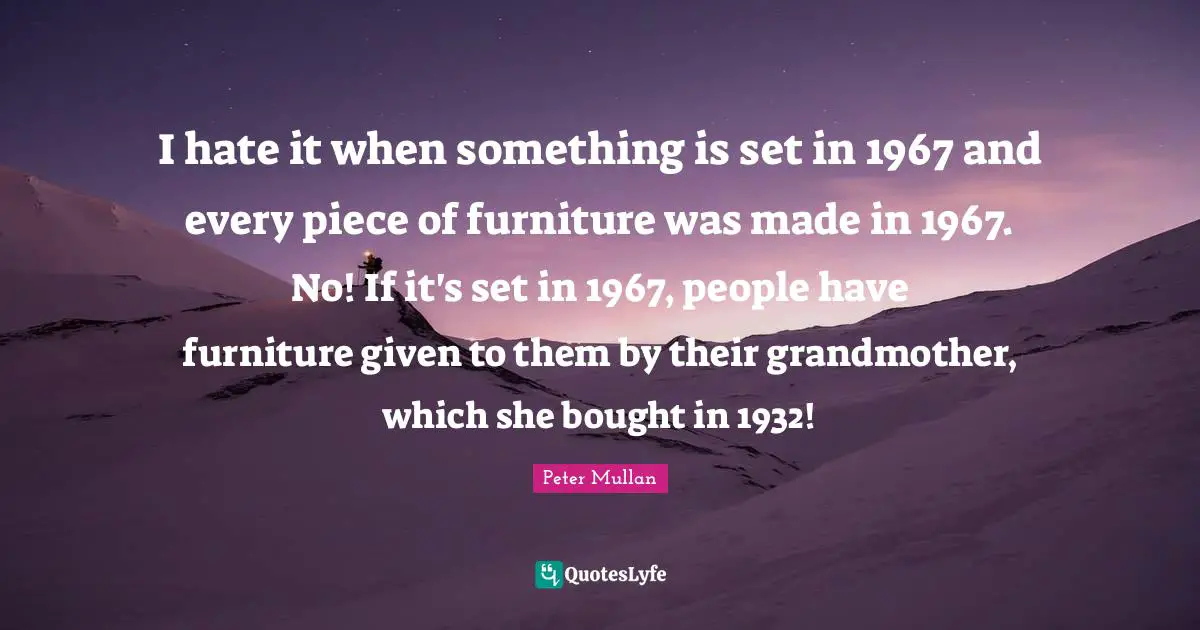 I hate it when something is set in 1967 and every piece of furniture was made in 1967. No! If it's set in 1967, people have furniture given to them by their grandmother, which she bought in 1932!