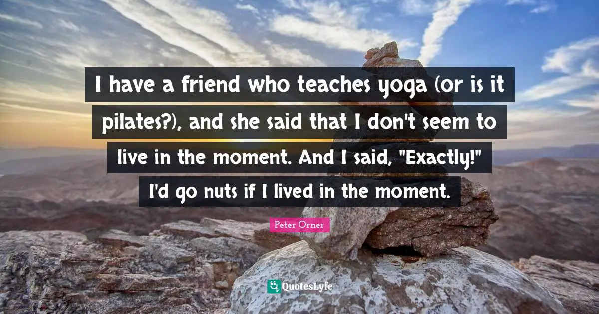 I have a friend who teaches yoga (or is it pilates?), and she said that I don't seem to live in the moment. And I said, "Exactly!" I'd go nuts if I lived in the moment.