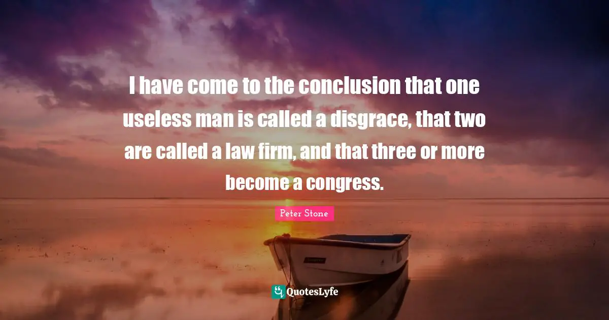 Peter Stone Quotes: "I have come to the conclusion that one useless man is called a disgrace, that two are called a law firm, and that three or more become a congress."