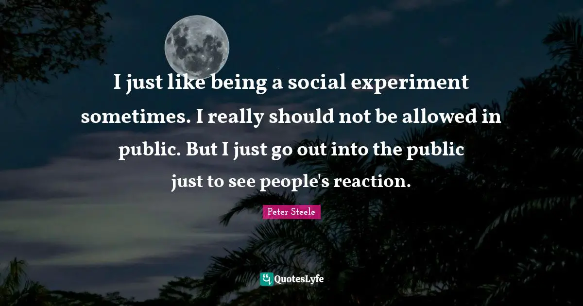 I just like being a social experiment sometimes. I really should not be allowed in public. But I just go out into the public just to see people's reaction.