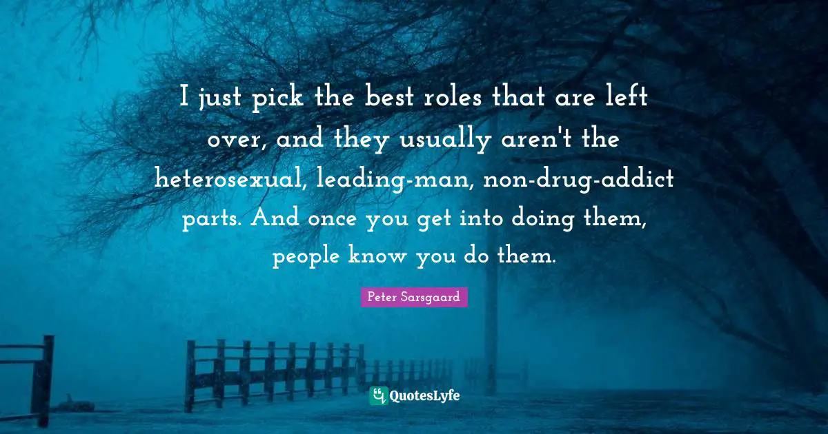 I just pick the best roles that are left over, and they usually aren't the heterosexual, leading-man, non-drug-addict parts. And once you get into doing them, people know you do them.