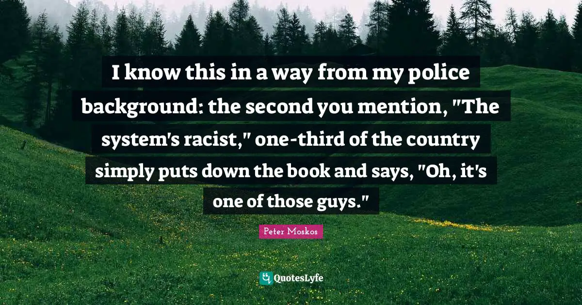 Peter Moskos Quotes: "I know this in a way from my police background: the second you mention, "The system's racist," one-third of the country simply puts down the book and says, "Oh, it's one of those guys.""