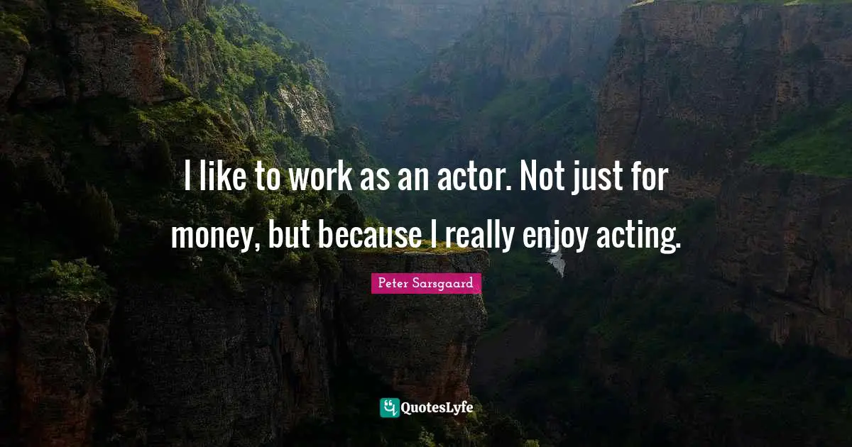 I like to work as an actor. Not just for money, but because I really enjoy acting.