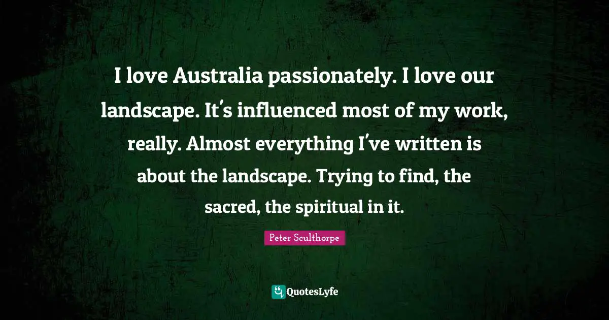 I love Australia passionately. I love our landscape. It's influenced most of my work, really. Almost everything I've written is about the landscape. Trying to find, the sacred, the spiritual in it.