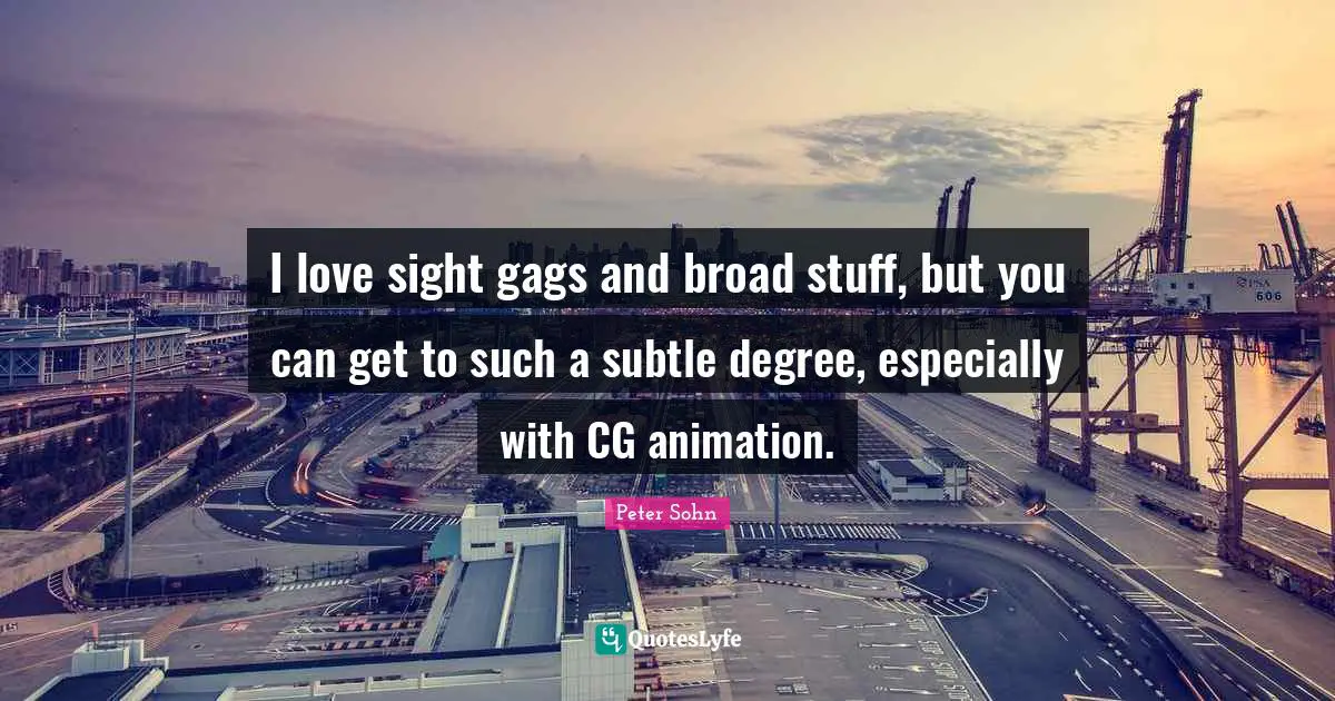 I love sight gags and broad stuff, but you can get to such a subtle degree, especially with CG animation.