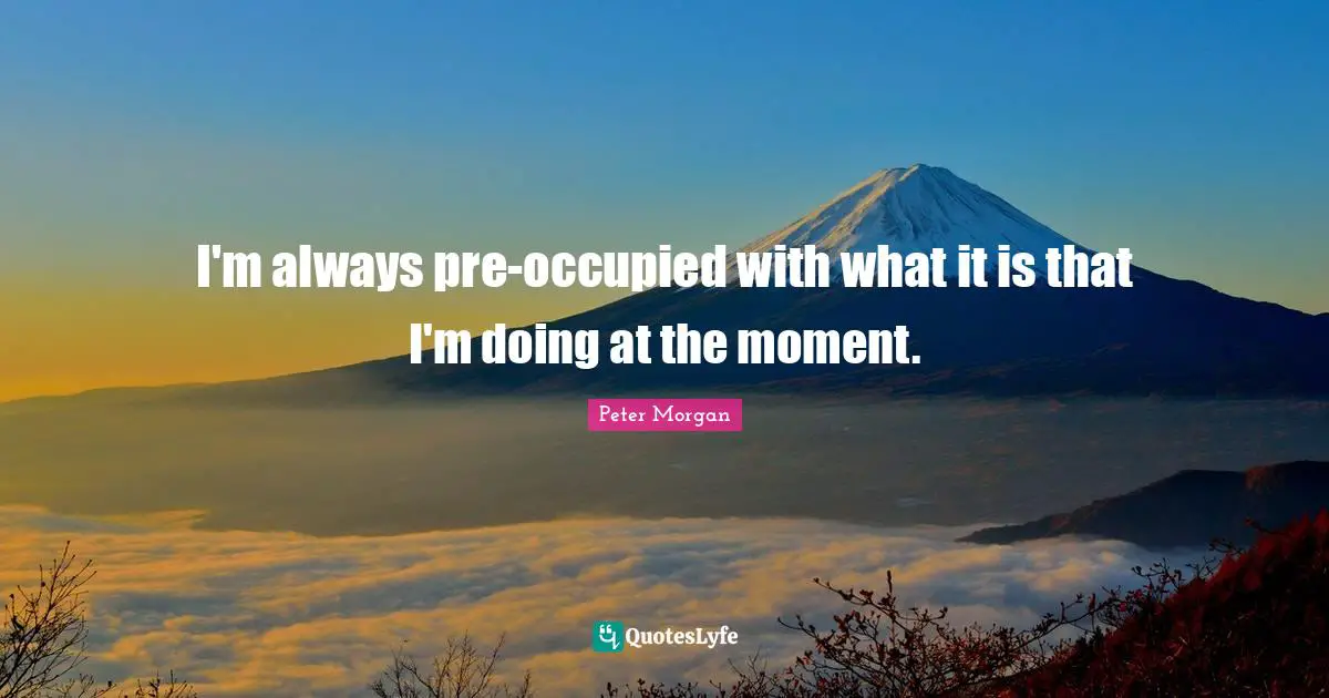 Peter Morgan Quotes: "I'm always pre-occupied with what it is that I'm doing at the moment."