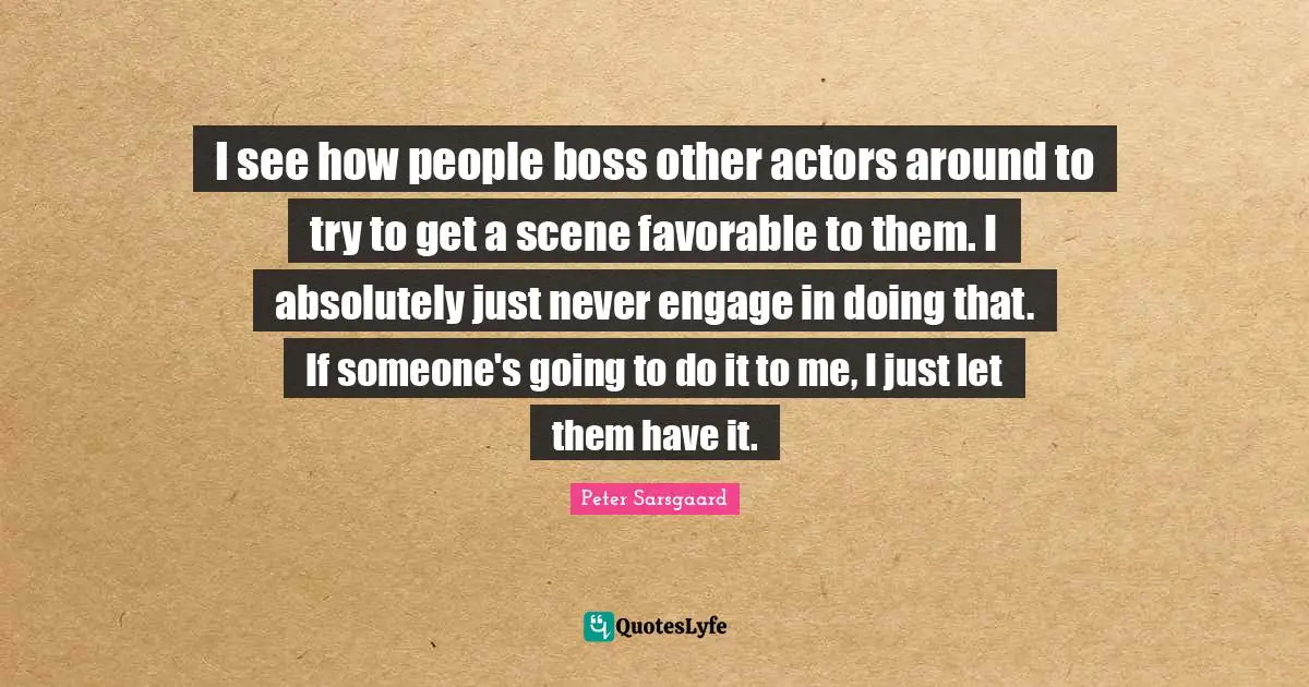 I see how people boss other actors around to try to get a scene favorable to them. I absolutely just never engage in doing that. If someone's going to do it to me, I just let them have it.