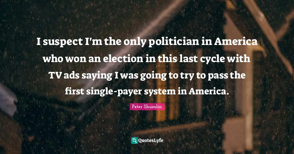 I suspect I'm the only politician in America who won an election in this last cycle with TV ads saying I was going to try to pass the first single-payer system in America.