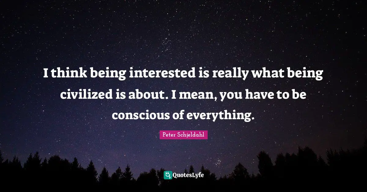 I think being interested is really what being civilized is about. I mean, you have to be conscious of everything.
