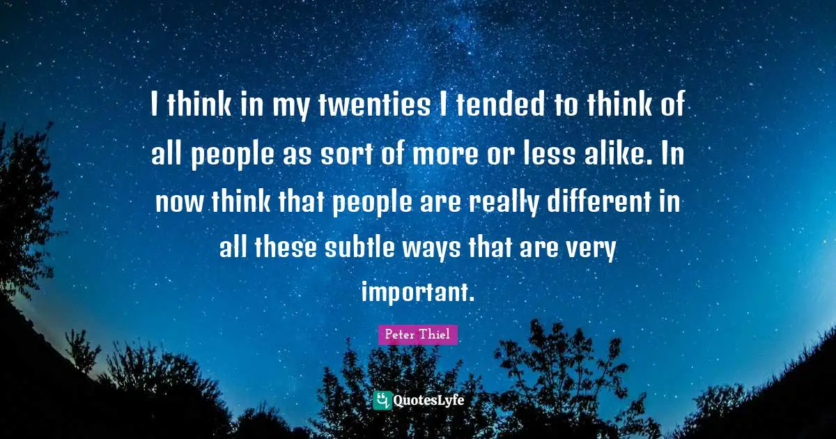 I think in my twenties I tended to think of all people as sort of more or less alike. In now think that people are really different in all these subtle ways that are very important.