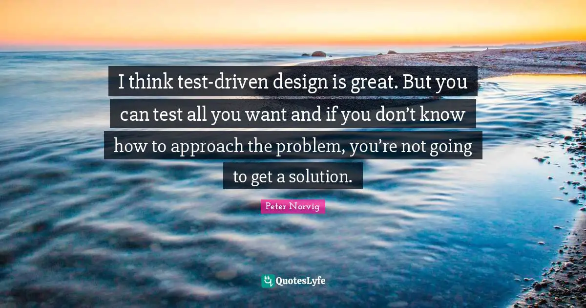 I think test-driven design is great. But you can test all you want and if you don’t know how to approach the problem, you’re not going to get a solution.