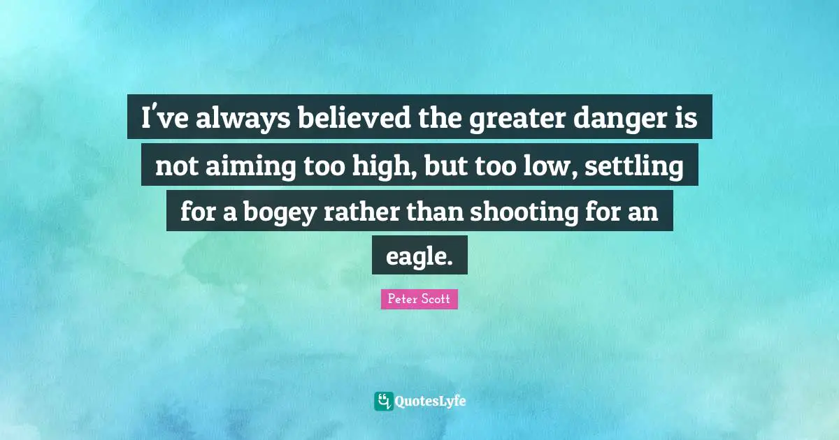 I've always believed the greater danger is not aiming too high, but too low, settling for a bogey rather than shooting for an eagle.