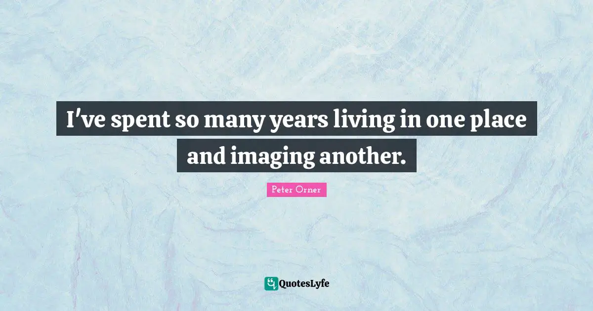 I've spent so many years living in one place and imaging another.