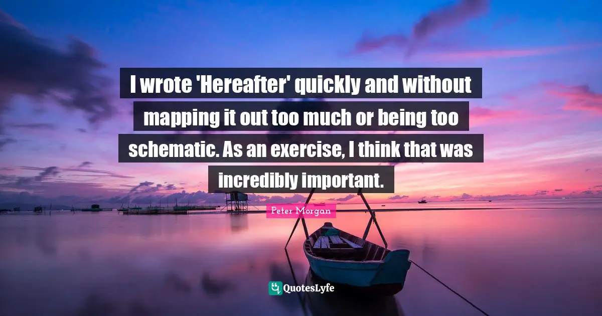Peter Morgan Quotes: "I wrote 'Hereafter' quickly and without mapping it out too much or being too schematic. As an exercise, I think that was incredibly important."