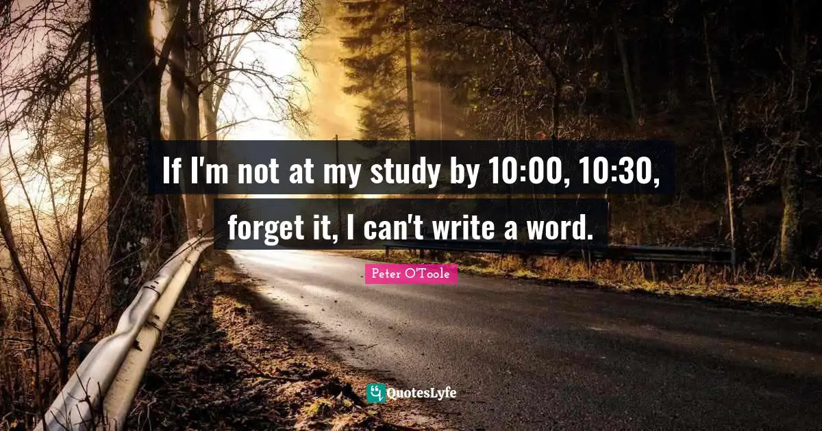 If I'm not at my study by 10:00, 10:30, forget it, I can't write a word.