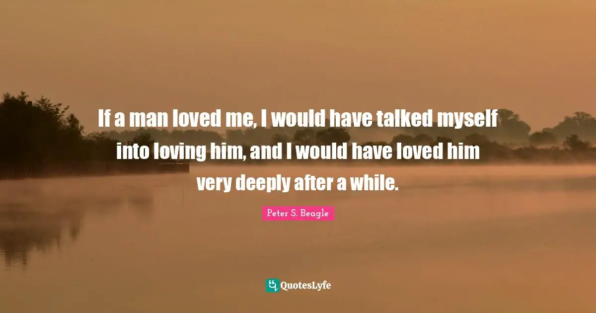 If a man loved me, I would have talked myself into loving him, and I would have loved him very deeply after a while.