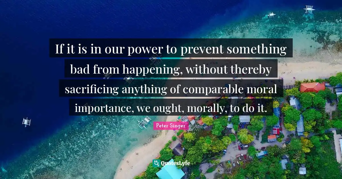 If it is in our power to prevent something bad from happening, without thereby sacrificing anything of comparable moral importance, we ought, morally, to do it.