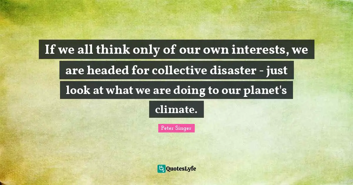 If we all think only of our own interests, we are headed for collective disaster - just look at what we are doing to our planet's climate.