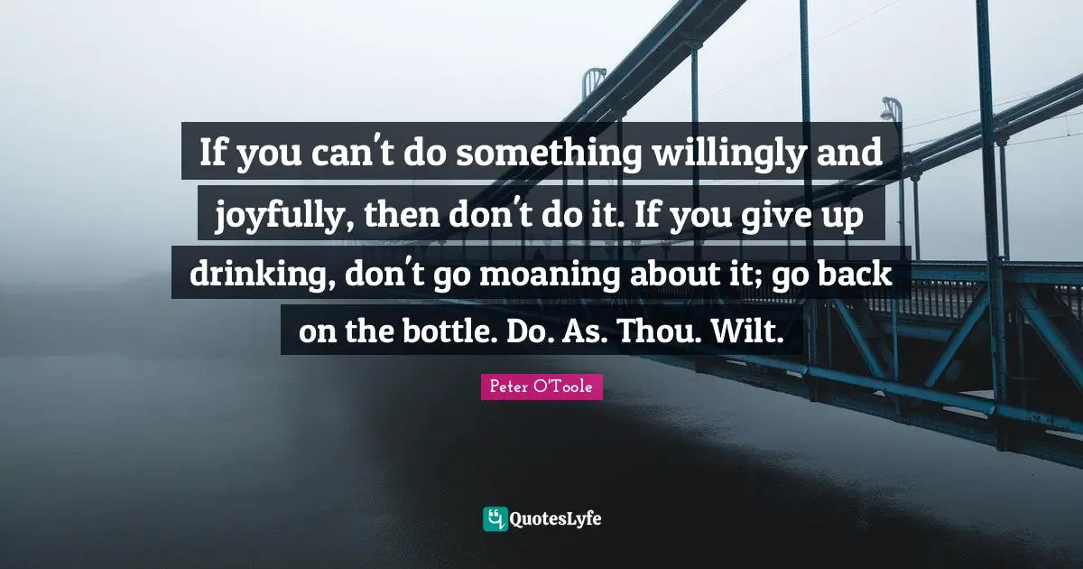 Peter O'Toole Quotes: "If you can't do something willingly and joyfully, then don't do it. If you give up drinking, don't go moaning about it; go back on the bottle. Do. As. Thou. Wilt."