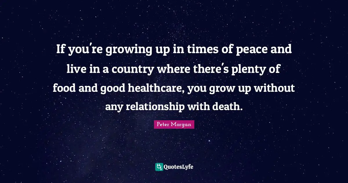 Peter Morgan Quotes: "If you're growing up in times of peace and live in a country where there's plenty of food and good healthcare, you grow up without any relationship with death."
