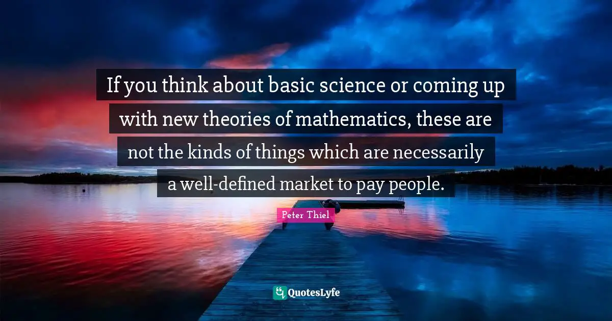 If you think about basic science or coming up with new theories of mathematics, these are not the kinds of things which are necessarily a well-defined market to pay people.