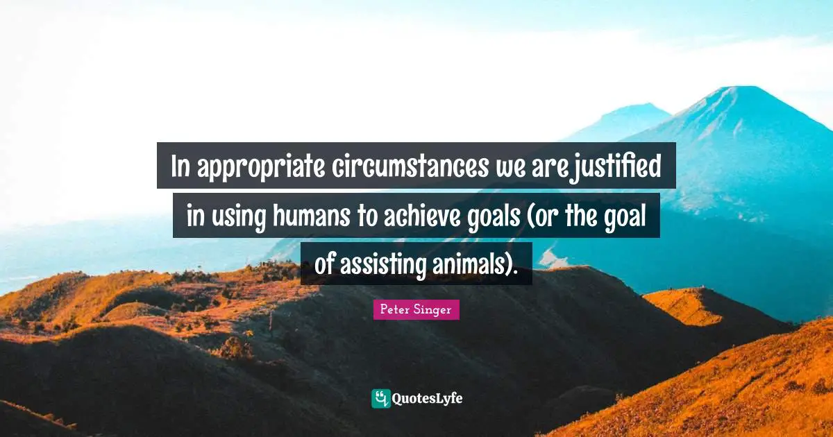 In appropriate circumstances we are justified in using humans to achieve goals (or the goal of assisting animals).