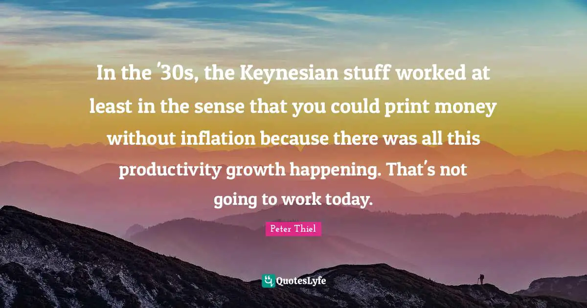 In the '30s, the Keynesian stuff worked at least in the sense that you could print money without inflation because there was all this productivity growth happening. That's not going to work today.