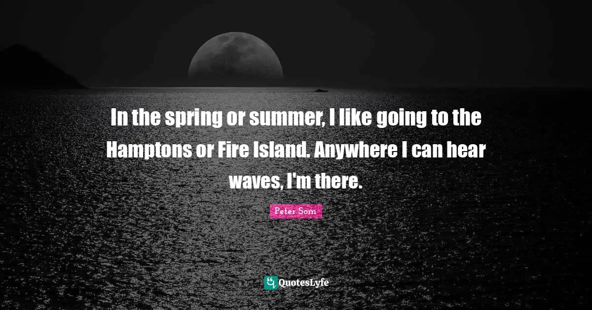 In the spring or summer, I like going to the Hamptons or Fire Island. Anywhere I can hear waves, I'm there.