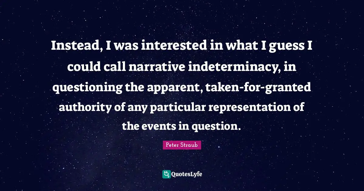 Instead, I was interested in what I guess I could call narrative indeterminacy, in questioning the apparent, taken-for-granted authority of any particular representation of the events in question.
