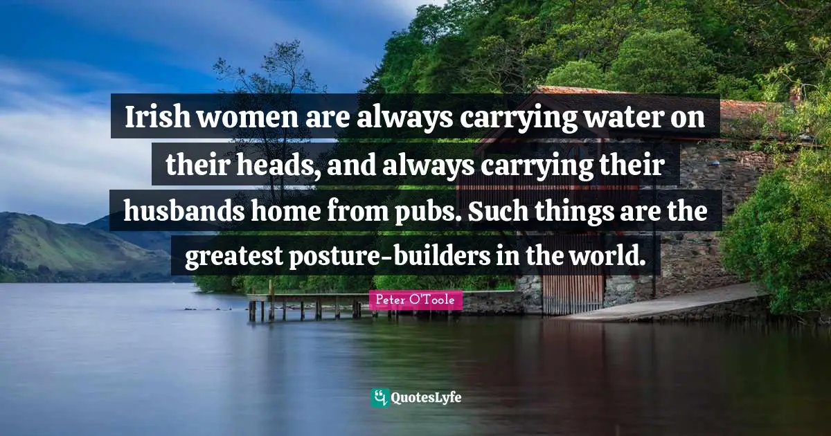 Peter O'Toole Quotes: "Irish women are always carrying water on their heads, and always carrying their husbands home from pubs. Such things are the greatest posture-builders in the world."