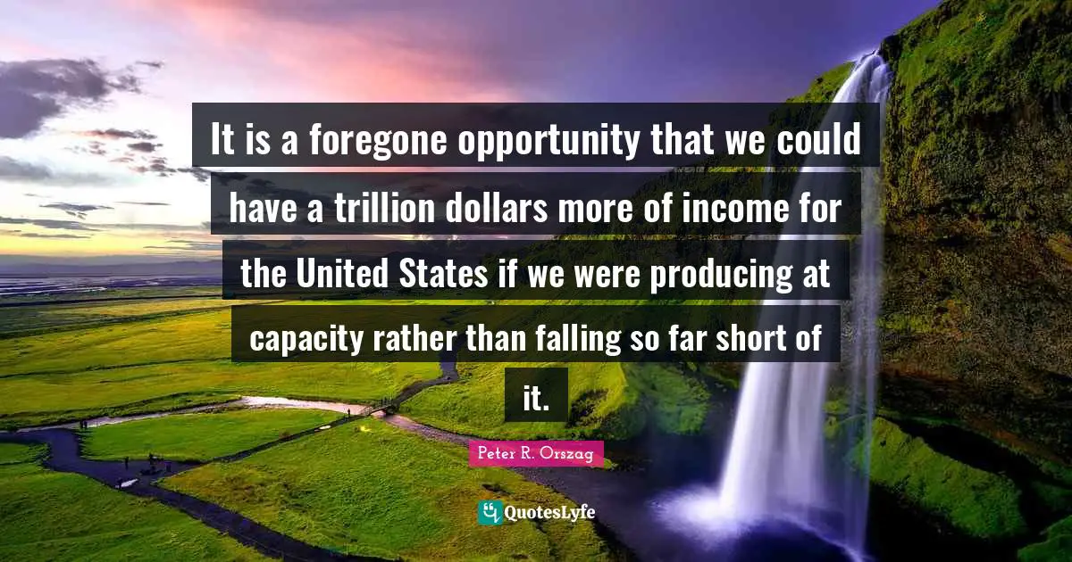It is a foregone opportunity that we could have a trillion dollars more of income for the United States if we were producing at capacity rather than falling so far short of it.
