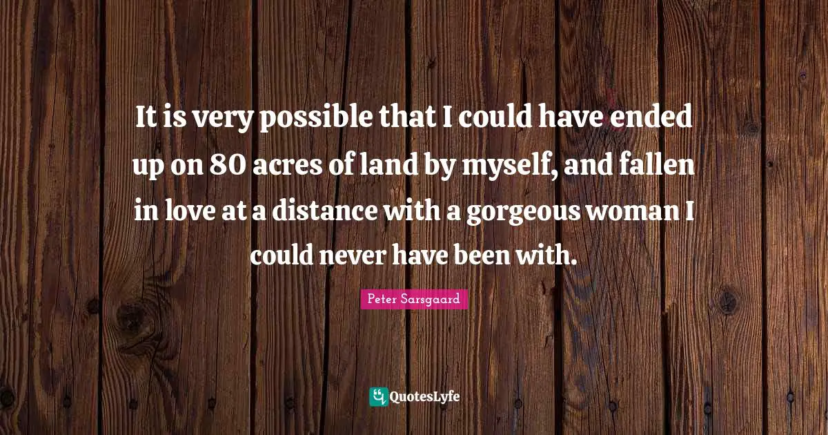It is very possible that I could have ended up on 80 acres of land by myself, and fallen in love at a distance with a gorgeous woman I could never have been with.