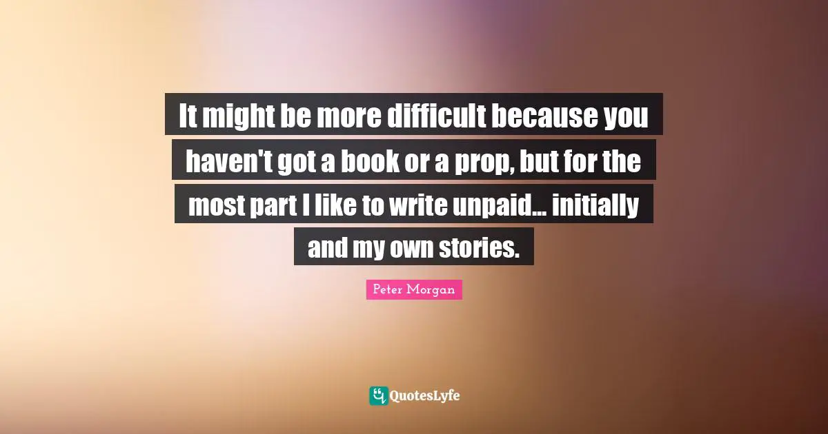 It might be more difficult because you haven't got a book or a prop, but for the most part I like to write unpaid... initially and my own stories.
