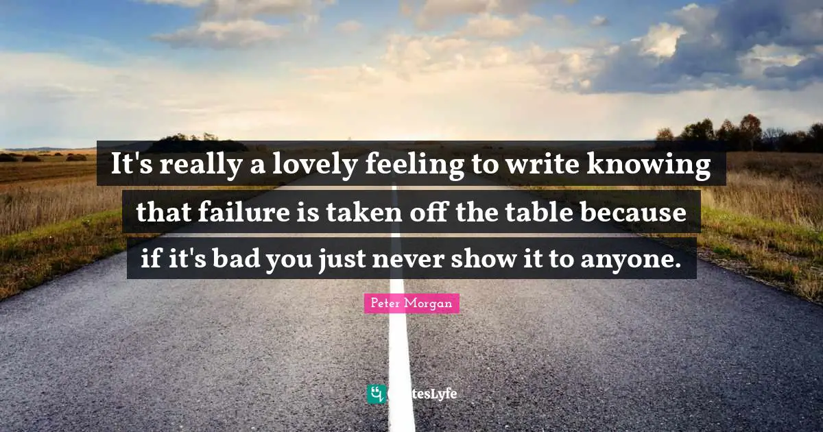 Peter Morgan Quotes: "It's really a lovely feeling to write knowing that failure is taken off the table because if it's bad you just never show it to anyone."