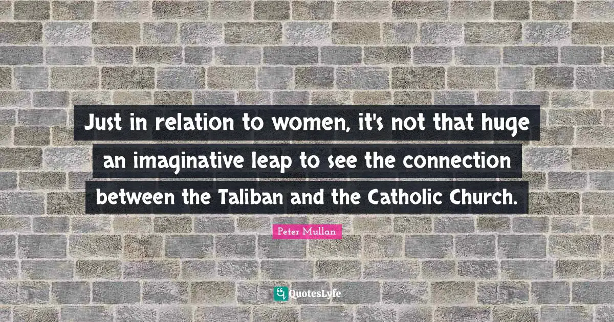 Just in relation to women, it's not that huge an imaginative leap to see the connection between the Taliban and the Catholic Church.