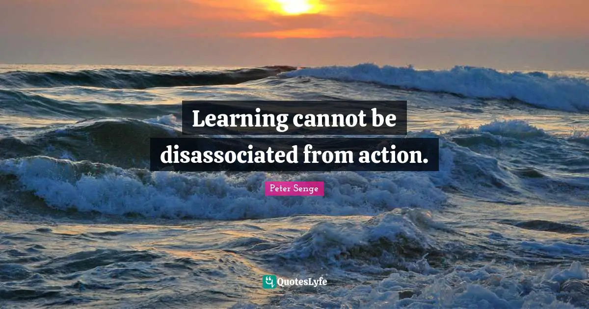 Peter Senge Quotes: "Learning cannot be disassociated from action."