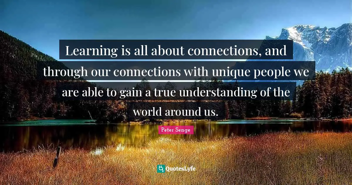 Peter Senge Quotes: "Learning is all about connections, and through our connections with unique people we are able to gain a true understanding of the world around us."