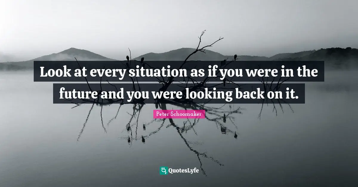 Look at every situation as if you were in the future and you were looking back on it.