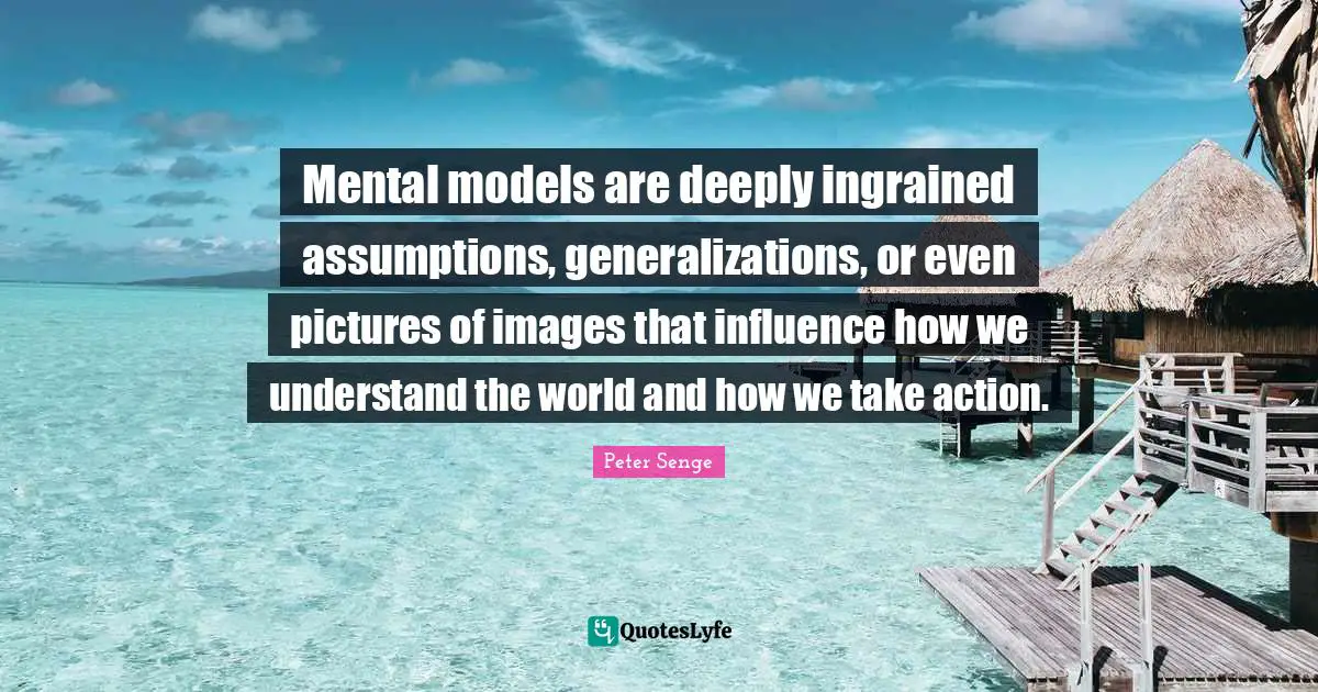 Mental models are deeply ingrained assumptions, generalizations, or even pictures of images that influence how we understand the world and how we take action.