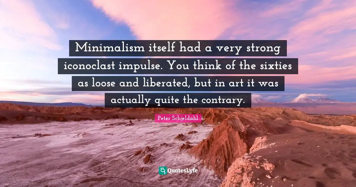 Minimalism itself had a very strong iconoclast impulse. You think of the sixties as loose and liberated, but in art it was actually quite the contrary.