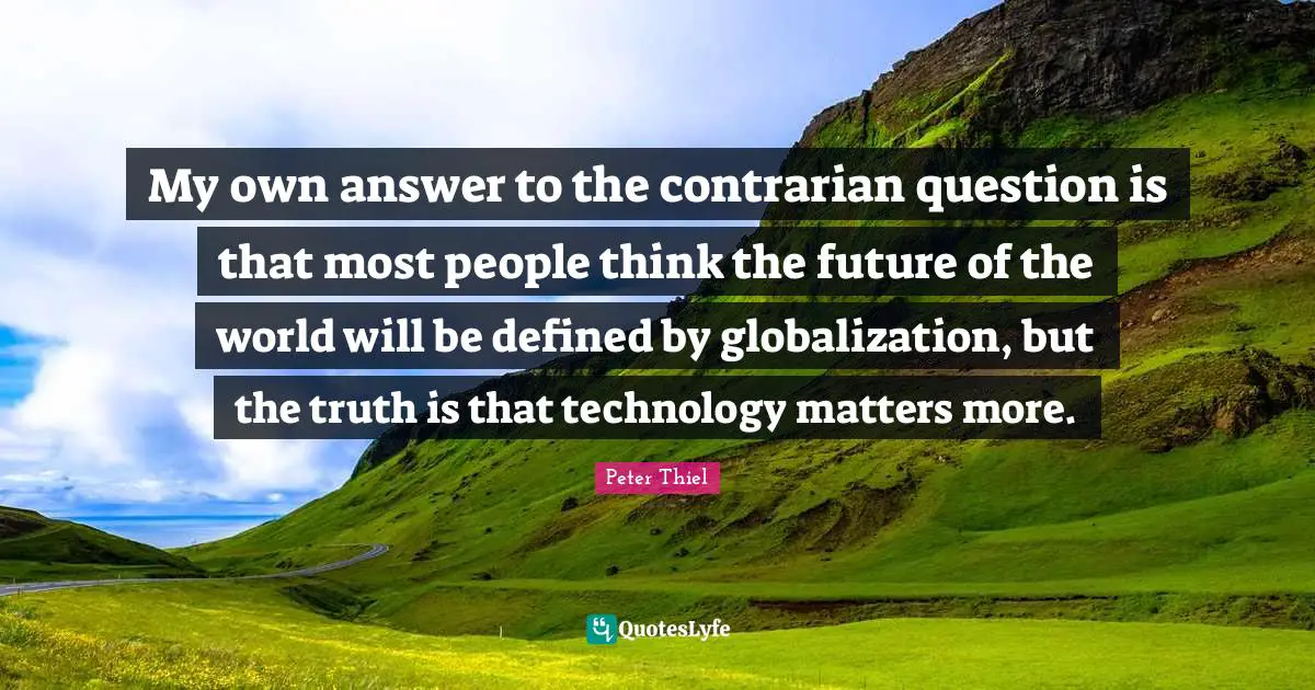 My own answer to the contrarian question is that most people think the future of the world will be defined by globalization, but the truth is that technology matters more.