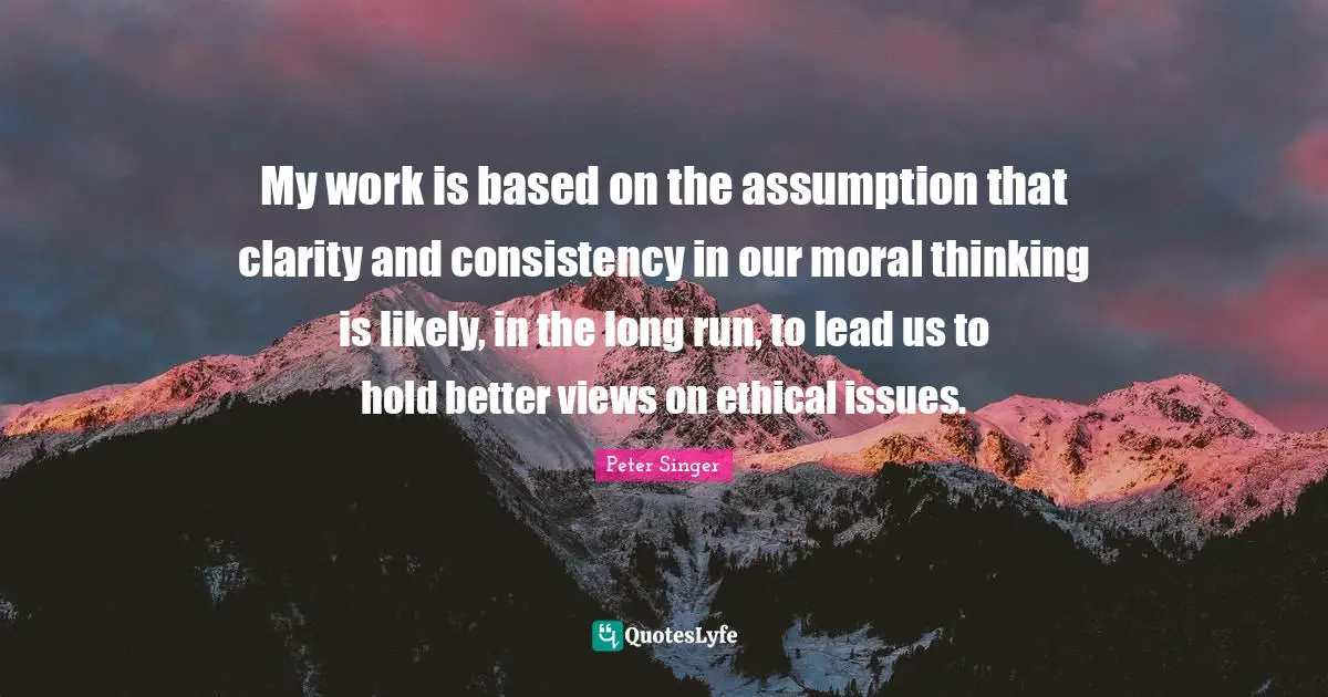 Peter Singer Quotes: "My work is based on the assumption that clarity and consistency in our moral thinking is likely, in the long run, to lead us to hold better views on ethical issues."