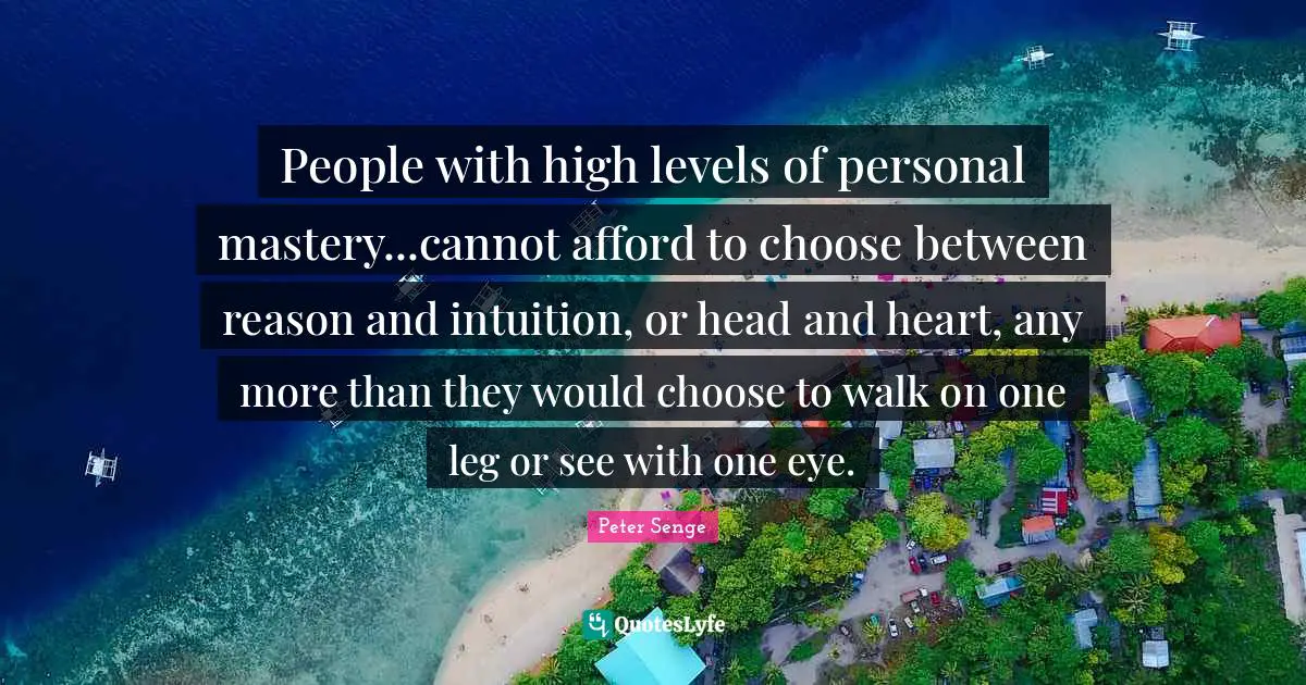 Peter Senge Quotes: "People with high levels of personal mastery...cannot afford to choose between reason and intuition, or head and heart, any more than they would choose to walk on one leg or see with one eye."