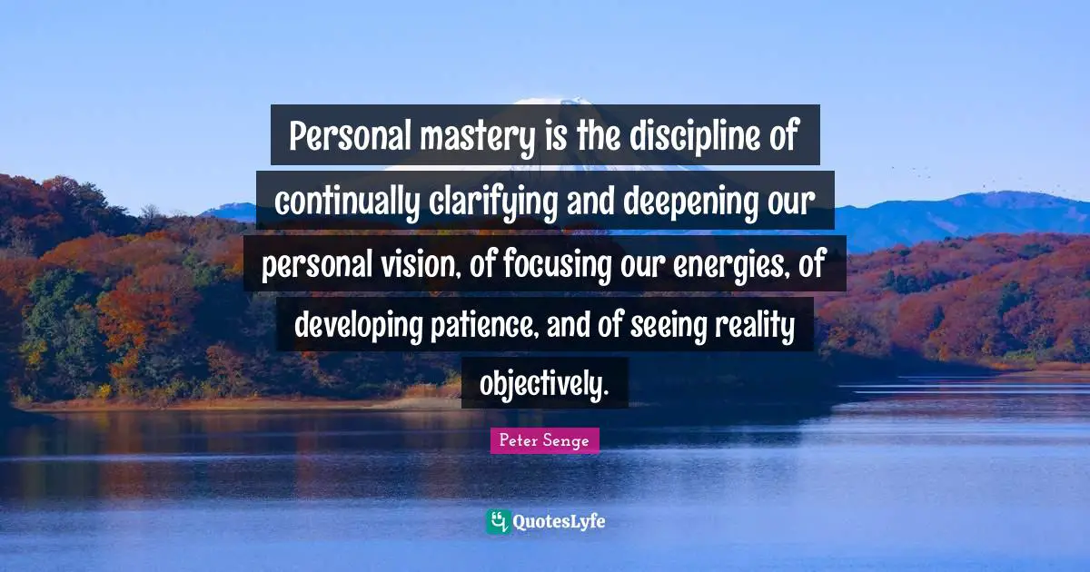 Peter Senge Quotes: "Personal mastery is the discipline of continually clarifying and deepening our personal vision, of focusing our energies, of developing patience, and of seeing reality objectively."