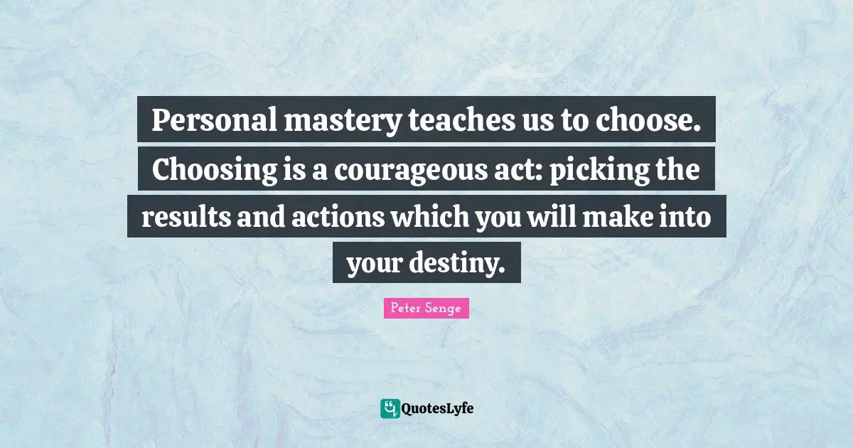 Personal mastery teaches us to choose. Choosing is a courageous act: picking the results and actions which you will make into your destiny.